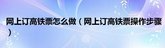 网上订高铁票怎么做（网上订高铁票操作步骤）