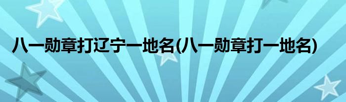 八一勋章打辽宁一地名(八一勋章打一地名)