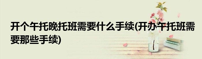 开个午托晚托班需要什么手续(开办午托班需要那些手续)