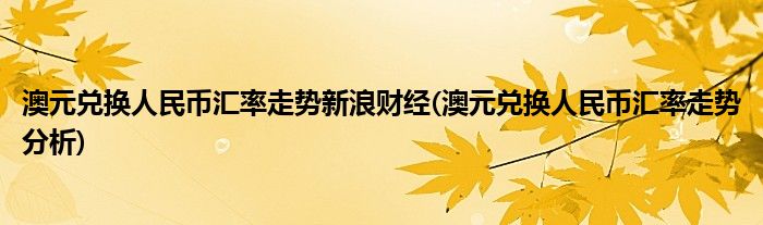 澳元兑换人民币汇率走势新浪财经(澳元兑换人民币汇率走势分析)