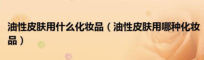 油性皮肤用什么化妆品（油性皮肤用哪种化妆品）