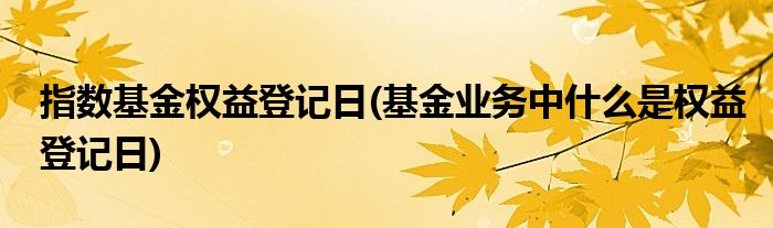 指数基金权益登记日(基金业务中什么是权益登记日)