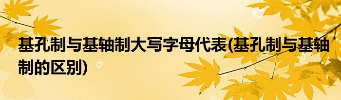 基孔制与基轴制大写字母代表(基孔制与基轴制的区别)
