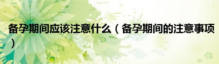 备孕期间应该注意什么（备孕期间的注意事项）