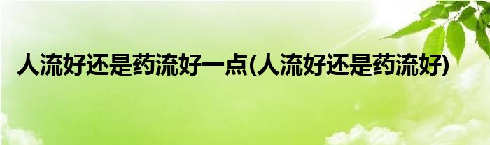 人流好还是药流好一点(人流好还是药流好)
