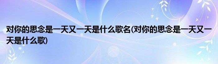 对你的思念是一天又一天是什么歌名(对你的思念是一天又一天是什么歌)