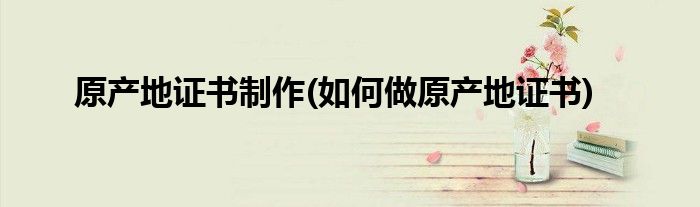 原产地证书制作(如何做原产地证书)