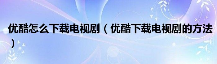 优酷怎么下载电视剧（优酷下载电视剧的方法）