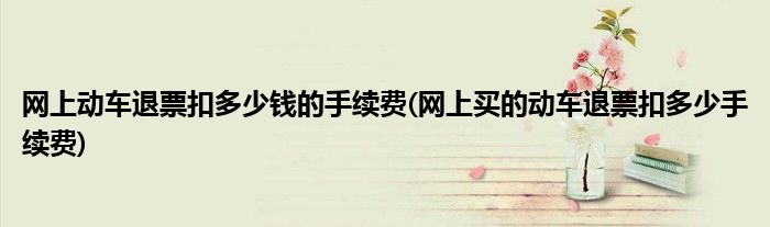 网上动车退票扣多少钱的手续费(网上买的动车退票扣多少手续费)