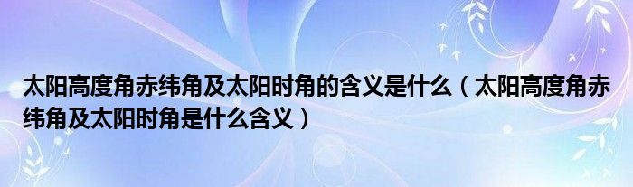 太阳高度角赤纬角及太阳时角的含义是什么（太阳高度角赤纬角及太阳时角是什么含义）
