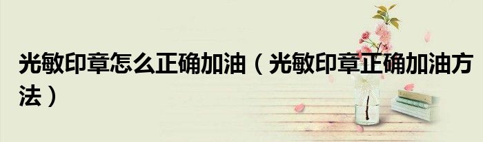 光敏印章怎么正确加油（光敏印章正确加油方法）
