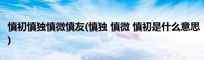 慎初慎独慎微慎友(慎独 慎微 慎初是什么意思)