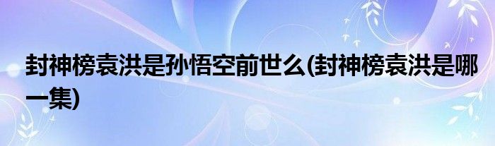 封神榜袁洪是孙悟空前世么(封神榜袁洪是哪一集)