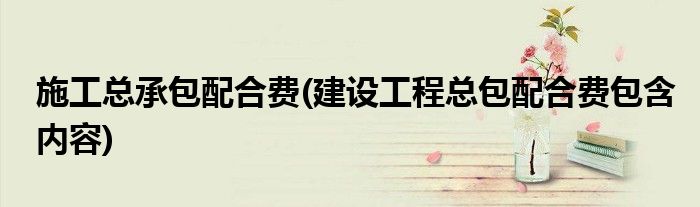施工总承包配合费(建设工程总包配合费包含内容)