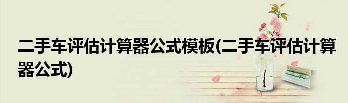 二手车评估计算器公式模板(二手车评估计算器公式)