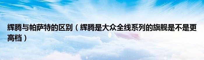 辉腾与帕萨特的区别（辉腾是大众全线系列的旗舰是不是更高档）