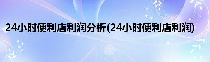 24小时便利店利润分析(24小时便利店利润)