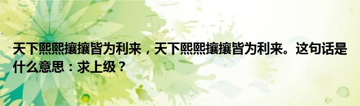 天下熙熙攘攘皆为利来，天下熙熙攘攘皆为利来。这句话是什么意思：求上级？