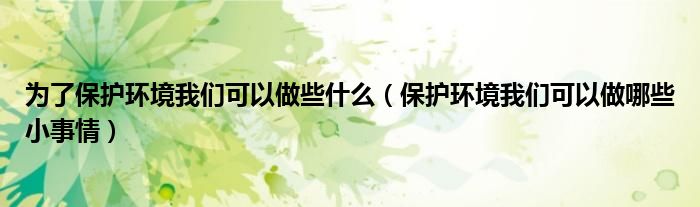 为了保护环境我们可以做些什么（保护环境我们可以做哪些小事情）