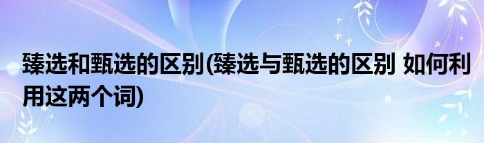 臻选和甄选的区别(臻选与甄选的区别 如何利用这两个词)