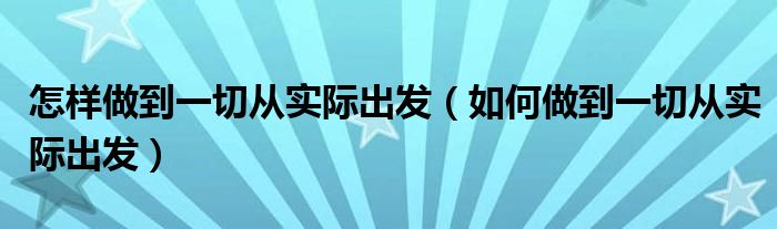 怎样做到一切从实际出发（如何做到一切从实际出发）
