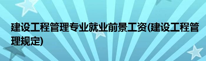 建设工程管理专业就业前景工资(建设工程管理规定)