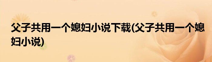 父子共用一个媳妇小说下载(父子共用一个媳妇小说)