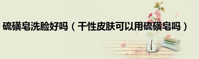硫磺皂洗脸好吗（干性皮肤可以用硫磺皂吗）