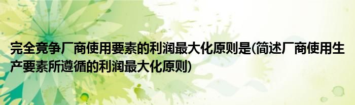 完全竞争厂商使用要素的利润最大化原则是(简述厂商使用生产要素所遵循的利润最大化原则)
