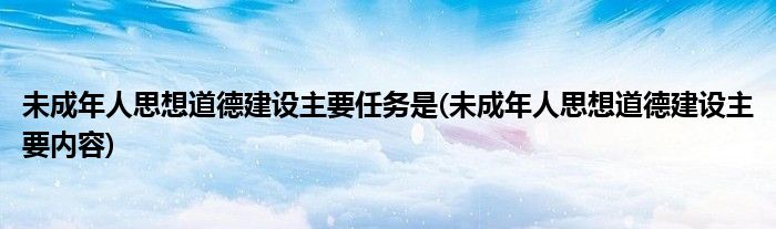 未成年人思想道德建设主要任务是(未成年人思想道德建设主要内容)