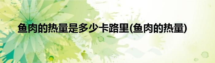 鱼肉的热量是多少卡路里(鱼肉的热量)