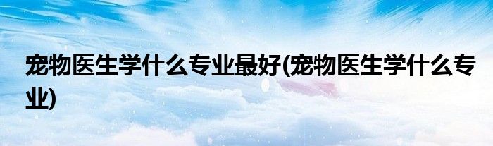 宠物医生学什么专业最好(宠物医生学什么专业)