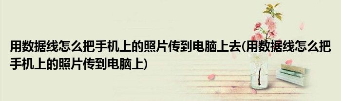 用数据线怎么把手机上的照片传到电脑上去(用数据线怎么把手机上的照片传到电脑上)