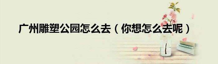广州雕塑公园怎么去（你想怎么去呢）
