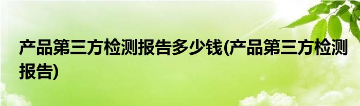 产品第三方检测报告多少钱(产品第三方检测报告)