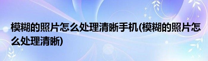 模糊的照片怎么处理清晰手机(模糊的照片怎么处理清晰)