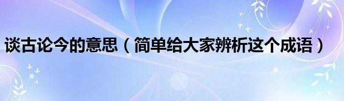 谈古论今的意思（简单给大家辨析这个成语）