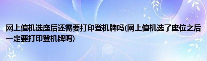 网上值机选座后还需要打印登机牌吗(网上值机选了座位之后一定要打印登机牌吗)