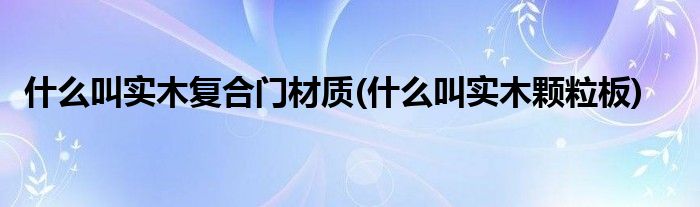 什么叫实木复合门材质(什么叫实木颗粒板)