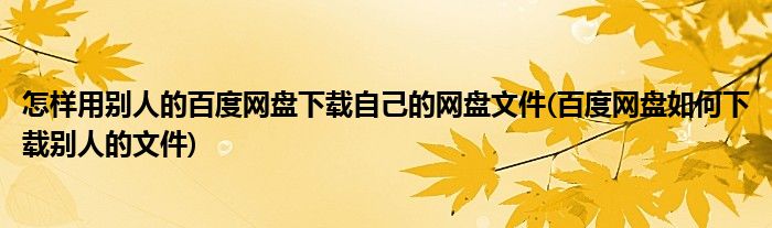 怎样用别人的百度网盘下载自己的网盘文件(百度网盘如何下载别人的文件)