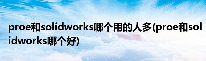 proe和solidworks哪个用的人多(proe和solidworks哪个好)