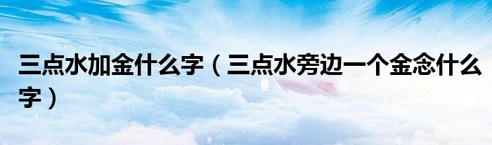 三点水加金什么字（三点水旁边一个金念什么字）