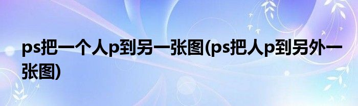 ps把一个人p到另一张图(ps把人p到另外一张图)