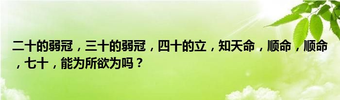 二十的弱冠，三十的弱冠，四十的立，知天命，顺命，顺命，七十，能为所欲为吗？
