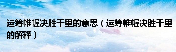 运筹帷幄决胜千里的意思（运筹帷幄决胜千里的解释）