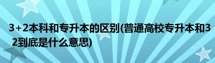 3+2本科和专升本的区别(普通高校专升本和3 2到底是什么意思)