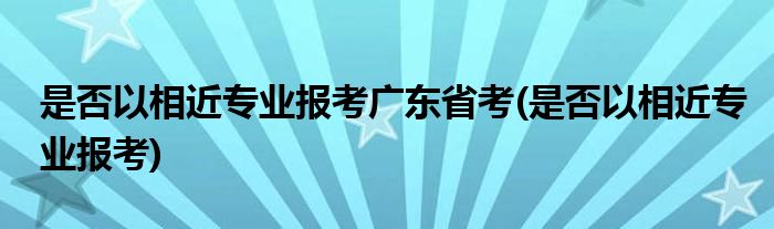 是否以相近专业报考广东省考(是否以相近专业报考)
