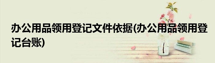 办公用品领用登记文件依据(办公用品领用登记台账)