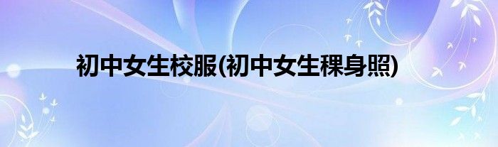 初中女生校服(初中女生稞身照)