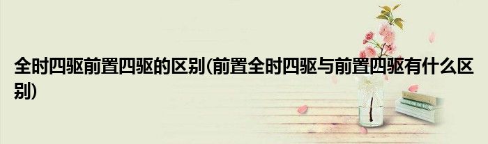 全时四驱前置四驱的区别(前置全时四驱与前置四驱有什么区别)